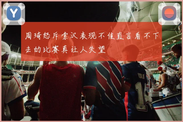 周琦怒斥索汉表现不佳直言看不下去的比赛真让人失望