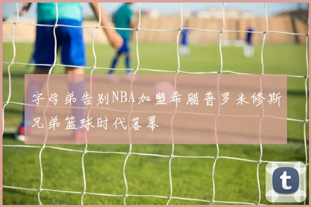 字母弟告别NBA加盟希腊普罗米修斯兄弟篮球时代落幕