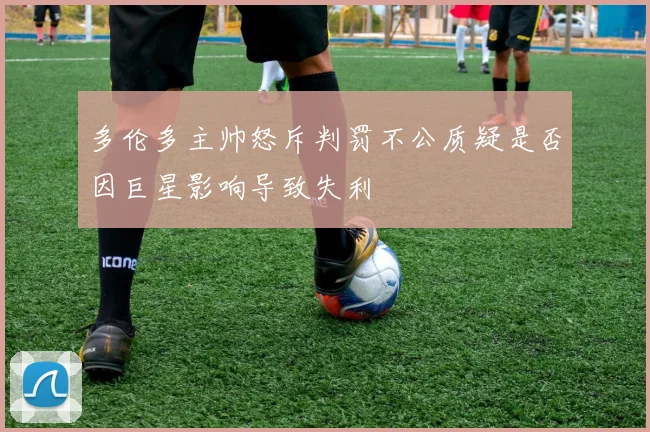 多伦多主帅怒斥判罚不公质疑是否因巨星影响导致失利