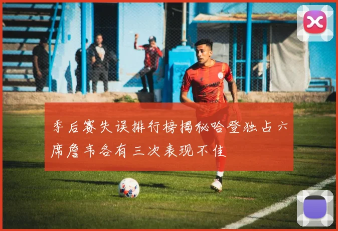 季后赛失误排行榜揭秘哈登独占六席詹韦各有三次表现不佳