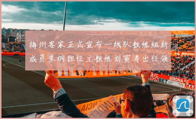 梅州客家正式宣布一线队教练组新成员朱炯担任主教练刘寅涛出任领队