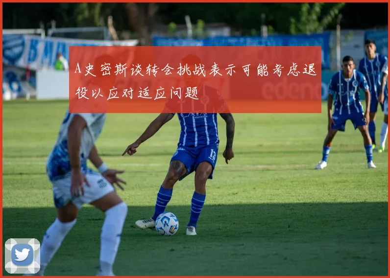 A史密斯谈转会挑战表示可能考虑退役以应对适应问题