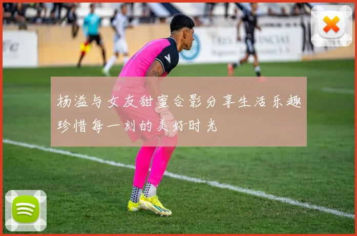 杨溢与女友甜蜜合影分享生活乐趣珍惜每一刻的美好时光