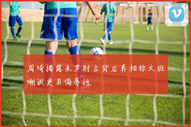 周琦揭露米罗肘击背后真相称文班嘲讽更具侮辱性