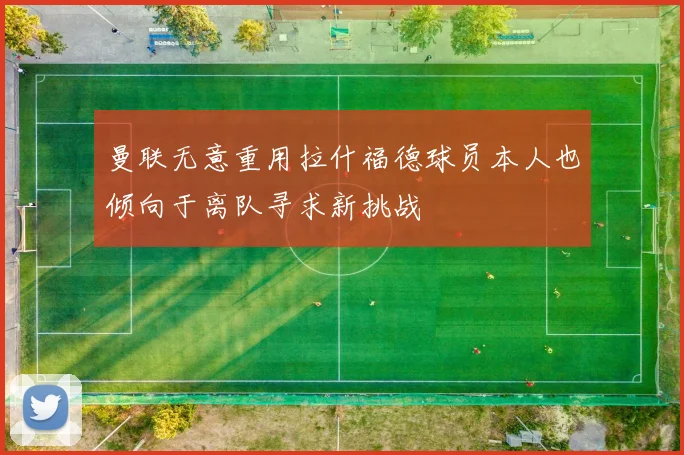 曼联无意重用拉什福德球员本人也倾向于离队寻求新挑战