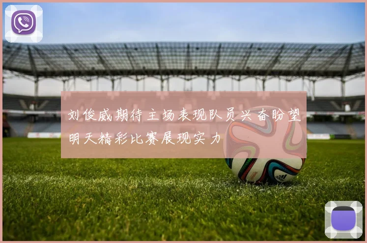 刘俊威期待主场表现队员兴奋盼望明天精彩比赛展现实力