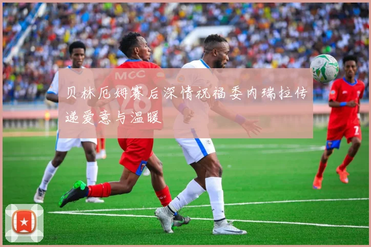 贝林厄姆赛后深情祝福委内瑞拉传递爱意与温暖
