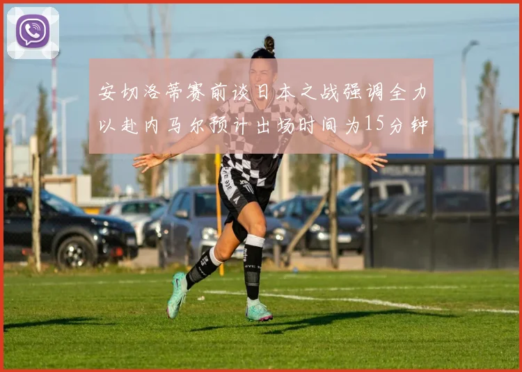 安切洛蒂赛前谈日本之战强调全力以赴内马尔预计出场时间为15分钟