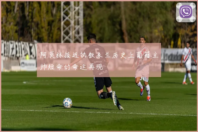 阿莫林接近执教米兰历史上葡籍主帅短命的命运再现