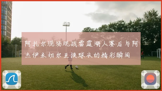 阿扎尔现场观战雷霆湖人赛后与阿杰伊米切尔互换球衣的精彩瞬间