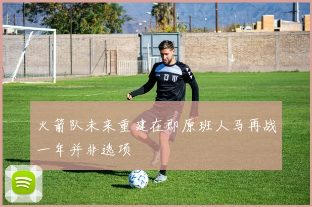 火箭队未来重建在即原班人马再战一年并非选项
