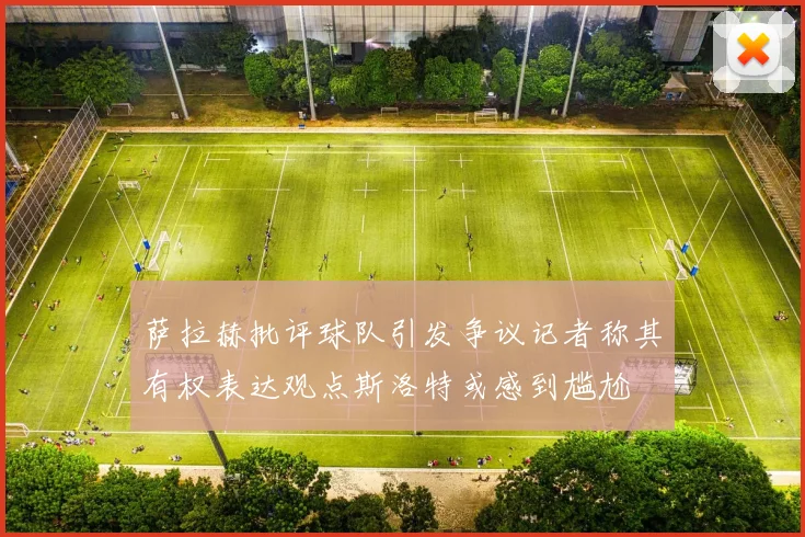 萨拉赫批评球队引发争议记者称其有权表达观点斯洛特或感到尴尬