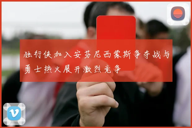独行侠加入安芬尼西蒙斯争夺战与勇士热火展开激烈竞争