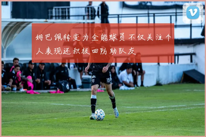 姆巴佩转变为全能球员不仅关注个人表现还积极回防助队友