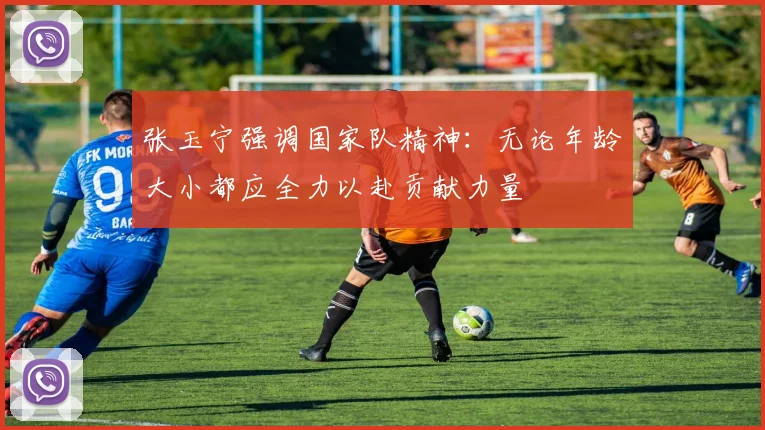 张玉宁强调国家队精神：无论年龄大小都应全力以赴贡献力量