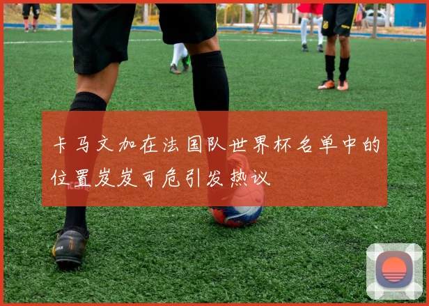 卡马文加在法国队世界杯名单中的位置岌岌可危引发热议