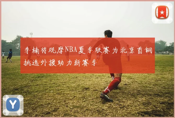 李楠将观摩NBA夏季联赛为北京首钢挑选外援助力新赛季