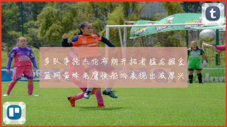 多队争抢杰伦布朗开拓者猛龙掘金篮网黄蜂老鹰快船均表现出浓厚兴趣