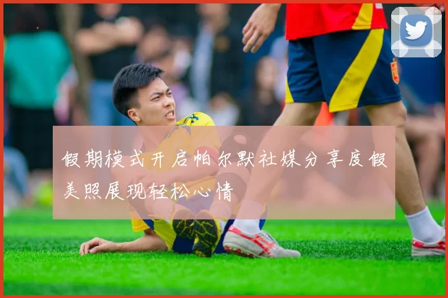 假期模式开启帕尔默社媒分享度假美照展现轻松心情
