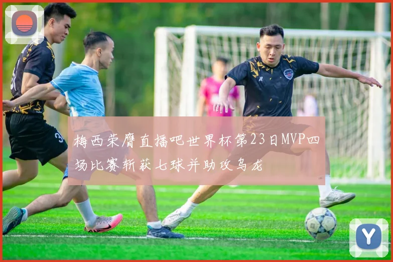 梅西荣膺直播吧世界杯第23日MVP四场比赛斩获七球并助攻乌龙