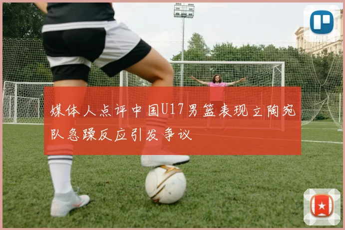 媒体人点评中国U17男篮表现立陶宛队急躁反应引发争议